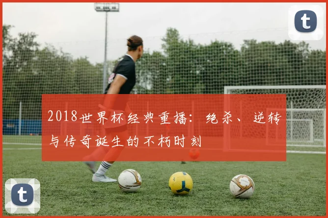 2018世界杯经典重播：绝杀、逆转与传奇诞生的不朽时刻