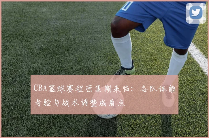 CBA篮球赛程密集期来临：各队体能考验与战术调整成看点