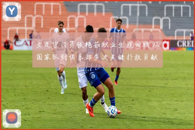 女足守门员张艳茹职业生涯回顾 从国家队到俱乐部多次关键扑救贡献