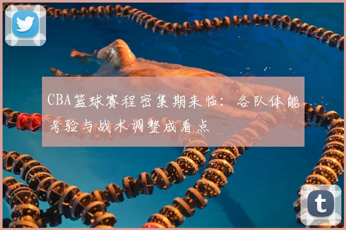 CBA篮球赛程密集期来临：各队体能考验与战术调整成看点