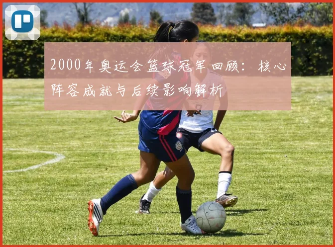 2000年奥运会篮球冠军回顾：核心阵容成就与后续影响解析