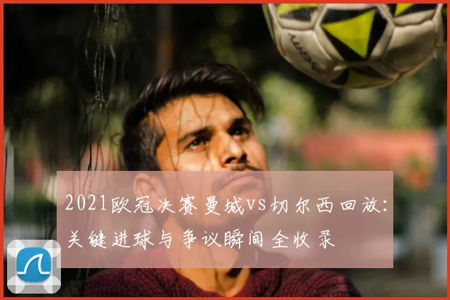 2021欧冠决赛曼城vs切尔西回放：关键进球与争议瞬间全收录