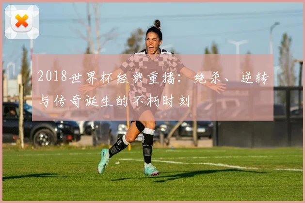 2018世界杯经典重播：绝杀、逆转与传奇诞生的不朽时刻