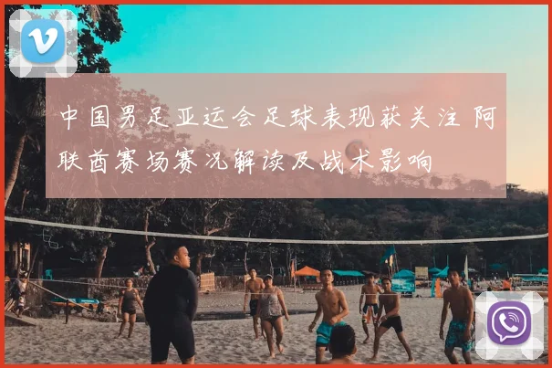 中国男足亚运会足球表现获关注 阿联酋赛场赛况解读及战术影响