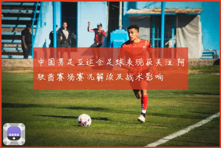 中国男足亚运会足球表现获关注 阿联酋赛场赛况解读及战术影响
