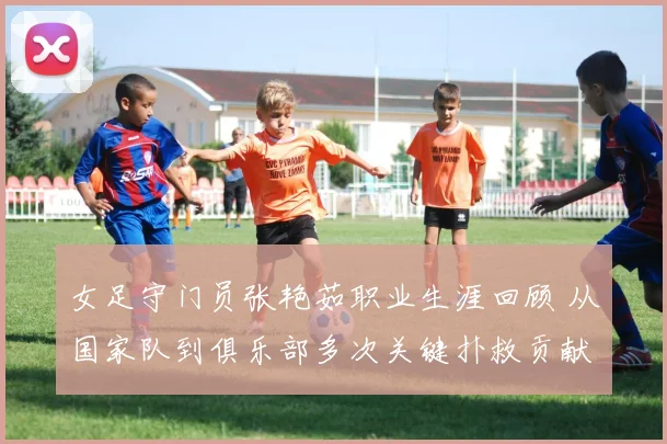 女足守门员张艳茹职业生涯回顾 从国家队到俱乐部多次关键扑救贡献