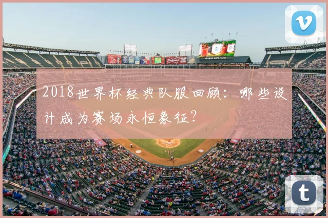 2018世界杯经典队服回顾：哪些设计成为赛场永恒象征？