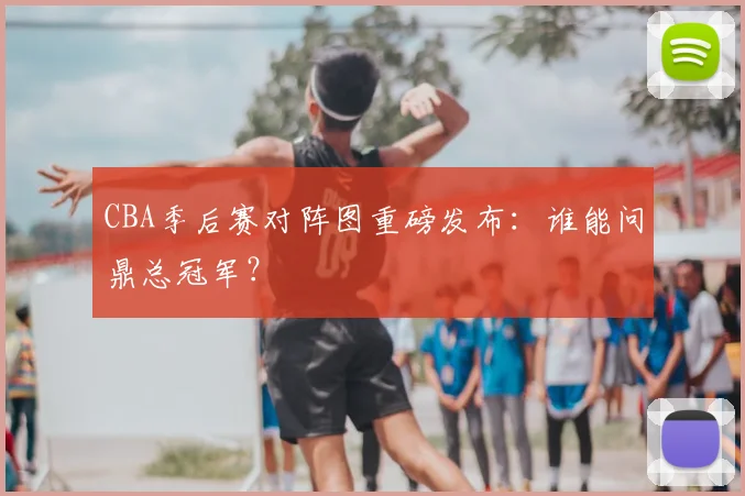 CBA季后赛对阵图重磅发布：谁能问鼎总冠军？