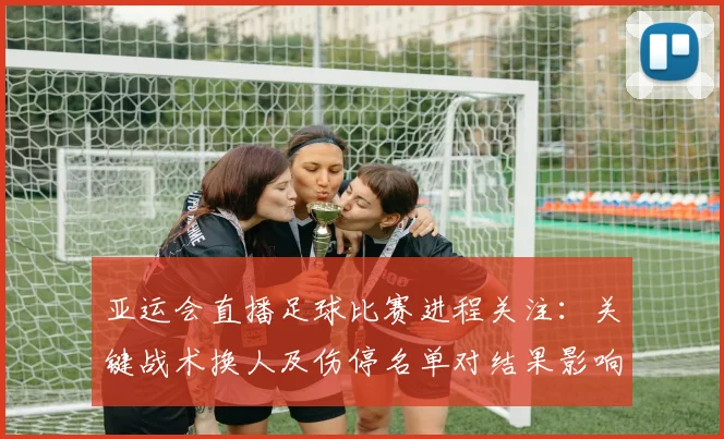 亚运会直播足球比赛进程关注：关键战术换人及伤停名单对结果影响