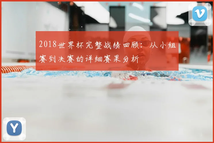 2018世界杯完整战绩回顾：从小组赛到决赛的详细赛果分析