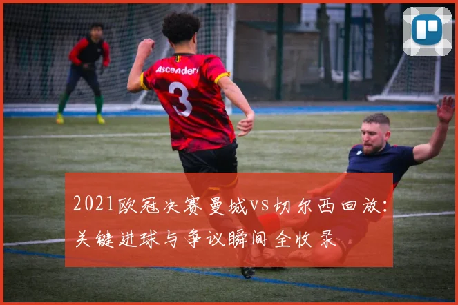 2021欧冠决赛曼城vs切尔西回放：关键进球与争议瞬间全收录
