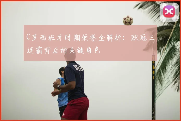 C罗西班牙时期荣誉全解析：欧冠三连霸背后的关键角色